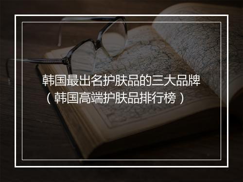 韩国最出名护肤品的三大品牌（韩国高端护肤品排行榜）