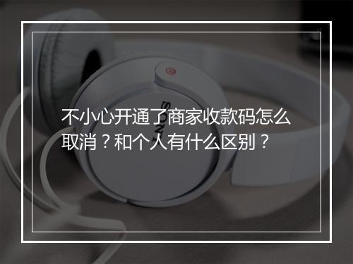 不小心开通了商家收款码怎么取消？和个人有什么区别？