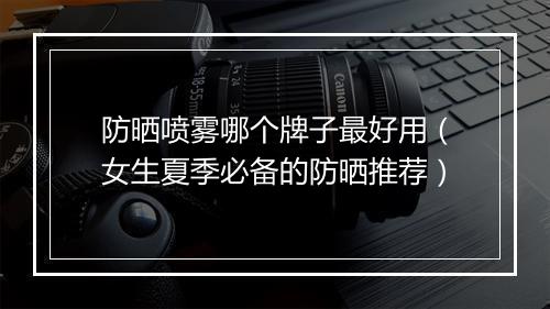 防晒喷雾哪个牌子最好用（女生夏季必备的防晒推荐）