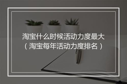 淘宝什么时候活动力度最大（淘宝每年活动力度排名）