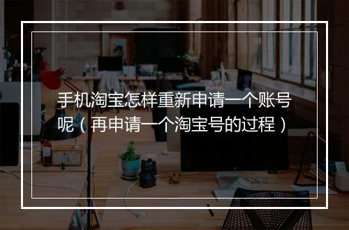 手机淘宝怎样重新申请一个账号呢（再申请一个淘宝号的过程）
