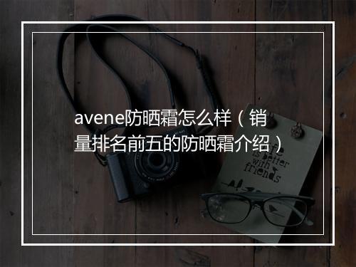 avene防晒霜怎么样（销量排名前五的防晒霜介绍）