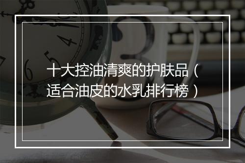 十大控油清爽的护肤品（适合油皮的水乳排行榜）