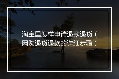 淘宝里怎样申请退款退货（网购退货退款的详细步骤）