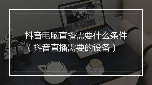 抖音电脑直播需要什么条件（抖音直播需要的设备）