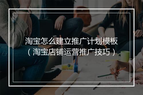 淘宝怎么建立推广计划模板（淘宝店铺运营推广技巧）