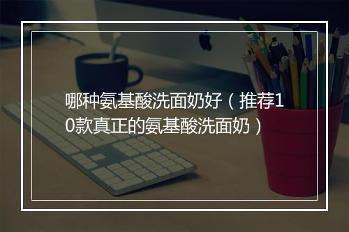 哪种氨基酸洗面奶好（推荐10款真正的氨基酸洗面奶）