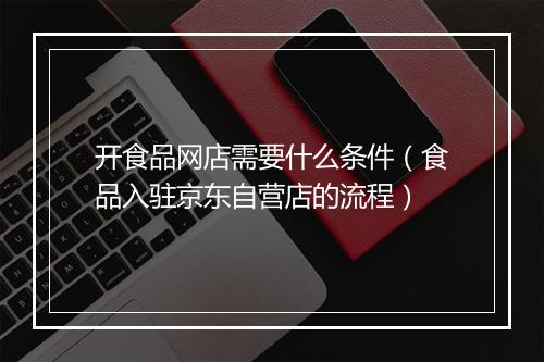 开食品网店需要什么条件（食品入驻京东自营店的流程）