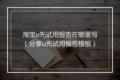 淘宝u先试用报告在哪里写（分享u先试用报告模板）