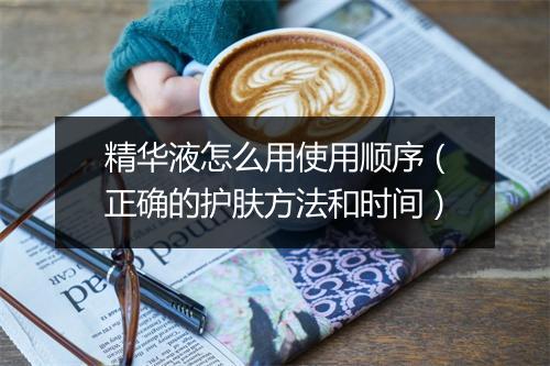精华液怎么用使用顺序（正确的护肤方法和时间）