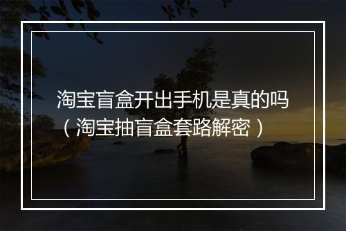 淘宝盲盒开出手机是真的吗（淘宝抽盲盒套路解密）