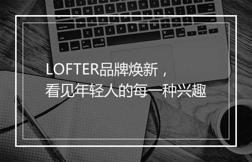LOFTER品牌焕新，看见年轻人的每一种兴趣
