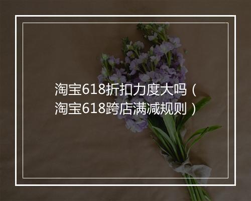 淘宝618折扣力度大吗（淘宝618跨店满减规则）