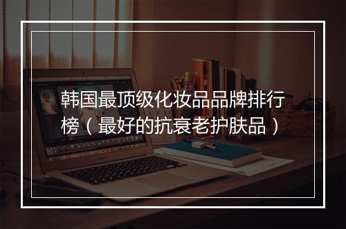 韩国最顶级化妆品品牌排行榜（最好的抗衰老护肤品）
