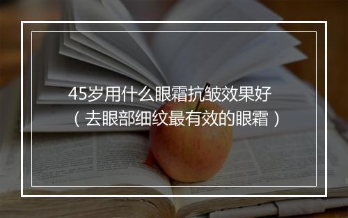 45岁用什么眼霜抗皱效果好（去眼部细纹最有效的眼霜）