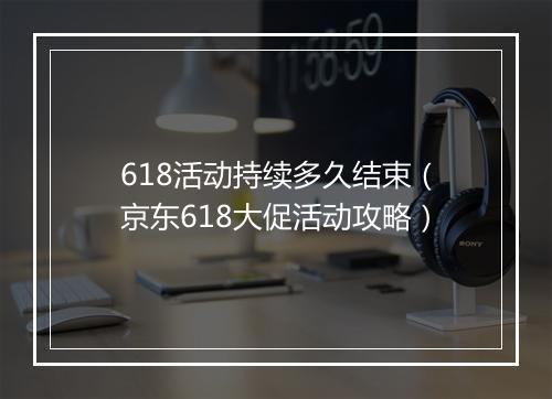 618活动持续多久结束（京东618大促活动攻略）