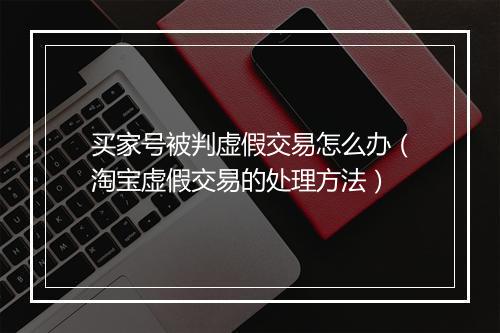 买家号被判虚假交易怎么办（淘宝虚假交易的处理方法）