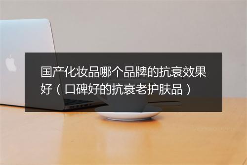 国产化妆品哪个品牌的抗衰效果好（口碑好的抗衰老护肤品）