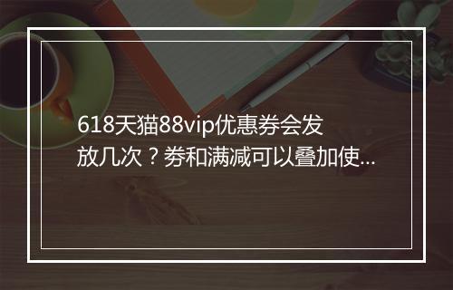 618天猫88vip优惠券会发放几次？劵和满减可以叠加使用吗