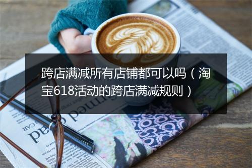 跨店满减所有店铺都可以吗（淘宝618活动的跨店满减规则）