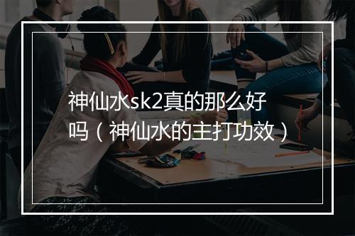 神仙水sk2真的那么好吗（神仙水的主打功效）