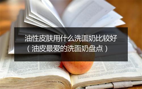 油性皮肤用什么洗面奶比较好（油皮最爱的洗面奶盘点）