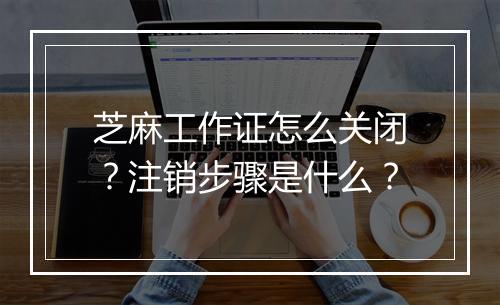 芝麻工作证怎么关闭？注销步骤是什么？