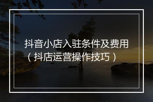 抖音小店入驻条件及费用（抖店运营操作技巧）