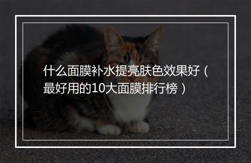 什么面膜补水提亮肤色效果好（最好用的10大面膜排行榜）