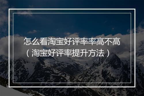 怎么看淘宝好评率率高不高（淘宝好评率提升方法）