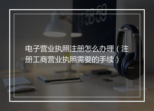 电子营业执照注册怎么办理（注册工商营业执照需要的手续）