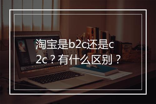 淘宝是b2c还是c2c？有什么区别？