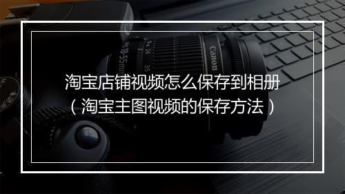 淘宝店铺视频怎么保存到相册（淘宝主图视频的保存方法）
