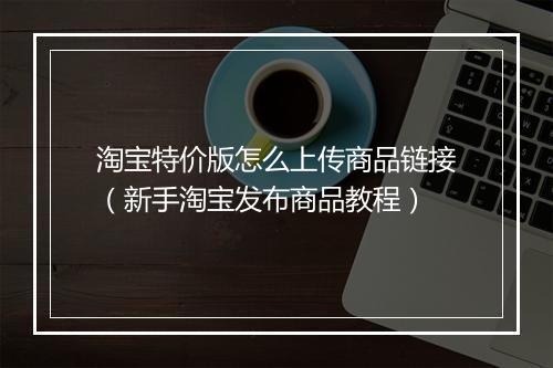 淘宝特价版怎么上传商品链接（新手淘宝发布商品教程）