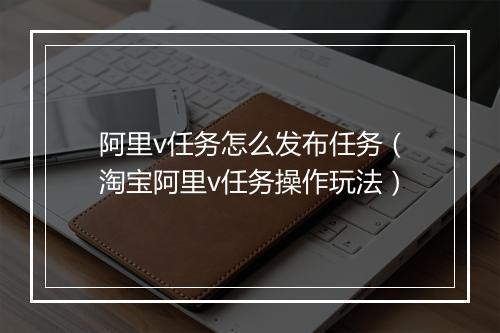 阿里v任务怎么发布任务（淘宝阿里v任务操作玩法）