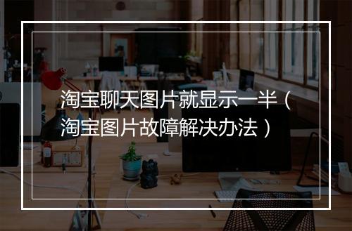 淘宝聊天图片就显示一半（淘宝图片故障解决办法）