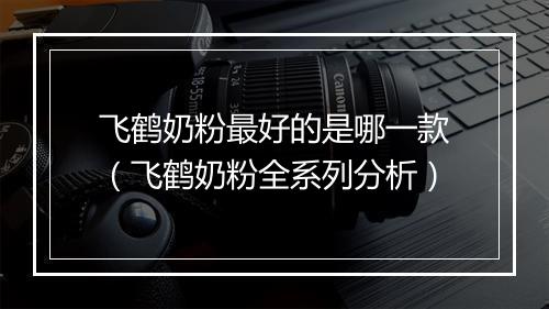 飞鹤奶粉最好的是哪一款（飞鹤奶粉全系列分析）