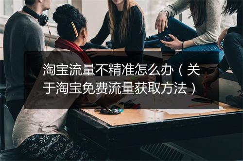 淘宝流量不精准怎么办（关于淘宝免费流量获取方法）