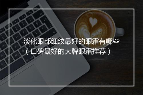 淡化眼部细纹最好的眼霜有哪些（口碑最好的大牌眼霜推荐）