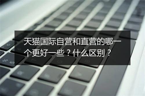 天猫国际自营和直营的哪一个更好一些？什么区别？
