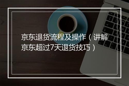 京东退货流程及操作（讲解京东超过7天退货技巧）