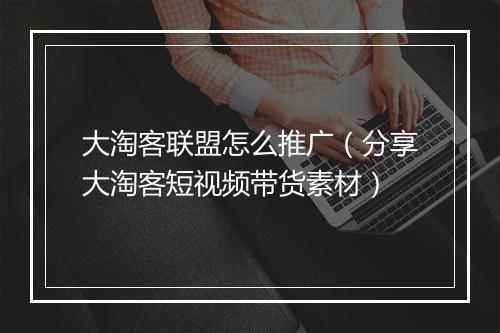 大淘客联盟怎么推广（分享大淘客短视频带货素材）