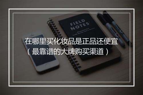 在哪里买化妆品是正品还便宜（最靠谱的大牌购买渠道）