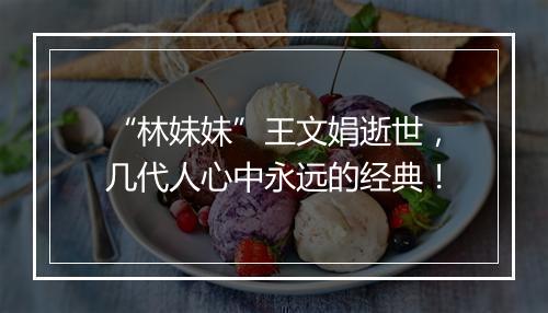 “林妹妹”王文娟逝世，几代人心中永远的经典！