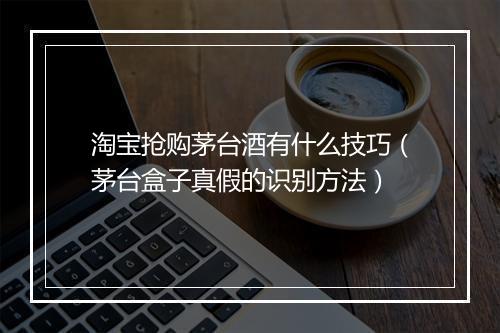 淘宝抢购茅台酒有什么技巧（茅台盒子真假的识别方法）