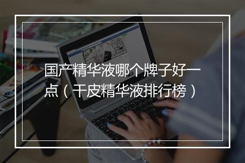 国产精华液哪个牌子好一点（干皮精华液排行榜）