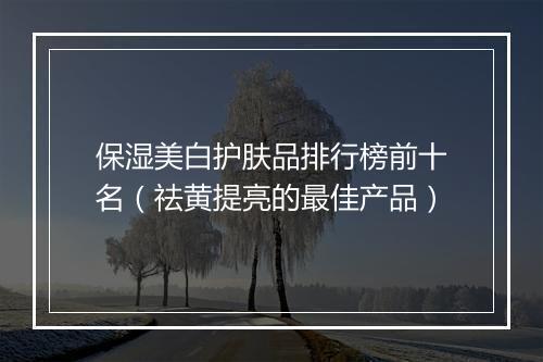 保湿美白护肤品排行榜前十名（祛黄提亮的最佳产品）