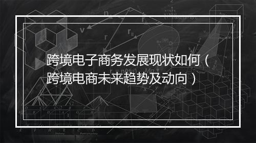 跨境电子商务发展现状如何（跨境电商未来趋势及动向）