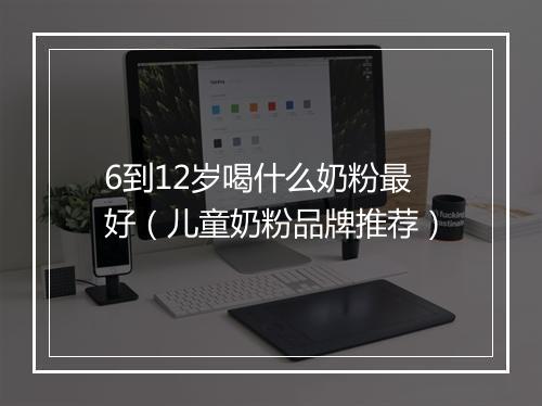 6到12岁喝什么奶粉最好（儿童奶粉品牌推荐）