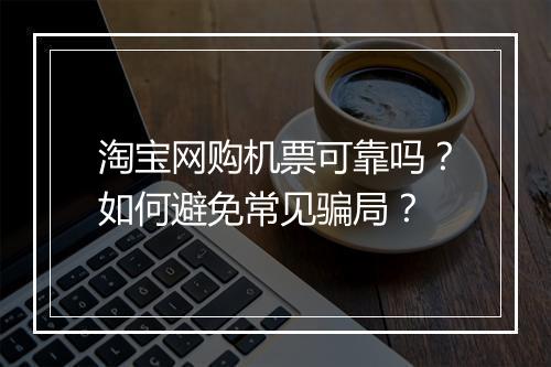 淘宝网购机票可靠吗？如何避免常见骗局？